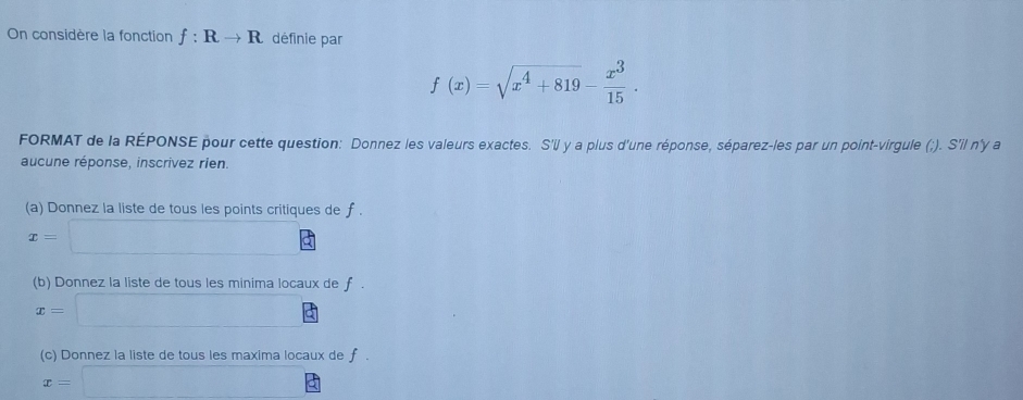 On considère la fonction f:Rto R définie par
f(x)=sqrt(x^4+819)- x^3/15 . 
FORMAT de la RÉPONSE pour cette question: Donnez les valeurs exactes. S'll y a plus d'une réponse, séparez-les par un point-virgule (;). S'il n'y a 
aucune réponse, inscrivez rien. 
(a) Donnez la liste de tous les points critiques de f.
x=□
(b) Donnez la liste de tous les minima locaux de f.
x=□
(c) Donnez la liste de tous les maxima locaux de f.
x=□