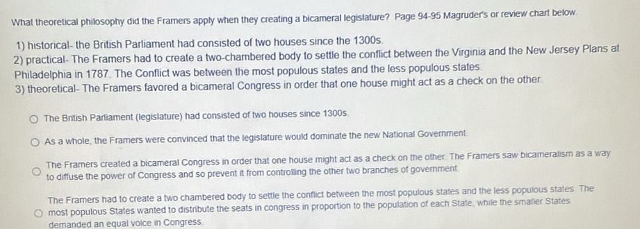 What theoretical philosophy did the Framers apply when they creating a bicameral legislature? Page 94-95 Magruder's or review chart below.
1) historical- the British Parliament had consisted of two houses since the 1300s.
2) practical- The Framers had to create a two-chambered body to settle the conflict between the Virginia and the New Jersey Plans at
Philadelphia in 1787. The Conflict was between the most populous states and the less populous states.
3) theoretical- The Framers favored a bicameral Congress in order that one house might act as a check on the other
The British Parliament (legislature) had consisted of two houses since 1300s.
As a whole, the Framers were convinced that the legislature would dominate the new National Government.
The Framers created a bicameral Congress in order that one house might act as a check on the other. The Framers saw bicameralism as a way
to diffuse the power of Congress and so prevent it from controlling the other two branches of government.
The Framers had to create a two chambered body to settle the conflict between the most populous states and the less populous states. The
most populous States wanted to distribute the seats in congress in proportion to the population of each State, while the smaller States
demanded an equal voice in Congress.