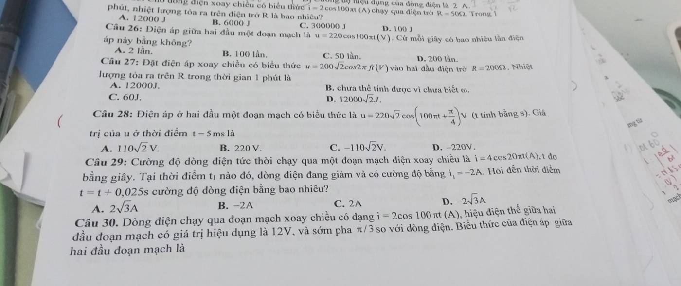 tộ nệu dụng của đòng điện là 2 A
0  tong điện xoay chiều có biểu thức widehat i=2 2cos100πt (A) chạy qua điện trở R=50Omega
phút, nhiệt lượng tòa ra trên điện trở R là bao nhiêu?  Trong l
A. 12000 J B. 6000 J C. 300000 J D. 100 J
Cầu 26: Điện áp giữa hai đầu một đoạn mạch là u=220 cos100πt(V). Cứ mỗi giây có bao nhiêu lần điện
áp này bằng không?
A. 2 lần. B. 100 lần C. 50 lần. D. 200 lần.
Câu 27: Đặt điện áp xoay chiều có biểu thức u=200sqrt(2)cos 2π fi(V) vào hai đầu điện trở R=200Omega Nhiệt
lượng tỏa ra trên R trong thời gian 1 phút là
A. 12000J. B. chưa thể tính được vì chưa biết ω.
C. 60J. D. 12000sqrt(2)J.
Câu 28: Điện áp ở hai đầu một đoạn mạch có biểu thức là u=220sqrt(2)cos (100π t+ π /4 )V (t tính bằng s). Giá
mg từ
trị của u ở thời điểm t=5msla
A. 110sqrt(2)V. B. 220 V. C. -110sqrt(2)V. D. -220V. ot
Câu 29: Cường độ dòng điện tức thời chạy qua một đoạn mạch điện xoay chiều là i=4cos 20π t(A) t đo

bằng giây. Tại thời điểm tị nào đó, dòng điện đang giảm và có cường độ bằng i_1=-2A.. Hỏi đến thời điểm
t=t+0,025s cường độ dòng điện bằng bao nhiêu?
A. 2sqrt(3)A
B. -2A C. 2A D. -2sqrt(3)A
mạch
Câu 30. Dòng điện chạy qua đoạn mạch xoay chiều có dạng i=2cos 100π t(A) ), hiệu điện thế giữa hai
đầu đoạn mạch có giá trị hiệu dụng là 12V, và sớm pha π/3 so với dòng điện. Biểu thức của điện áp giữa
hai đầu đoạn mạch là