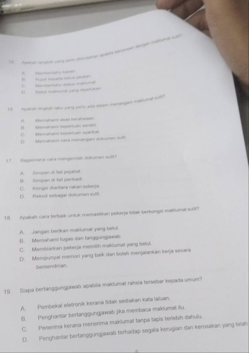 Apaan bangian yang paru dirindarian apablia berurutian dengan maklutsit su
A Membantahu kean
E Pujuk kepada ksué jabatan:
C Mambentanu status makiumal
D. Bekal maklumat yang diperlukan
16. Apwkh fingliah laku yang pariu ada dalam monangani maklumal sulit?
A Menahami asas kerahsiaan
B. Memahami keperluan sendiri.
C. Memahami keperiuan syankat.
D. Memahami cara menangani dokumen sulit.
17. Bagaimana cara mengendali dokumen sulit?
A. Simpan di fail pejabat.
B. Simpan di fail peribadi.
C. Kongsi diantara rakan sekerja.
D. Rekod sebagai dokumen sulit.
18. Apakah cara terbaik untuk memastikan pekerja tidak berkongsi maklumat sulit?
A. Jangan berikan maklumat yang betul.
B. Memahami tugas dan tanggungjawab.
C. Membiarkan pekerja memilih maklumat yang betul.
D. Mempunyai memori yang baik dan boleh menjalankan kerja secara
bersendirian.
19. Siapa bertanggungjawab apabila maklumat rahsia tersebar kepada umum?
A. Pembekal eletronik kerana tidak sediakan kata laluan.
B. Penghantar bertanggungjawab jika membaca maklumat itu.
C. Penerima kerana menerima maklumat tanpa tapis terlebih dahulu.
D. Penghantar bertanggungjawab terhadap segala kerugian dan kerosakan yang telah