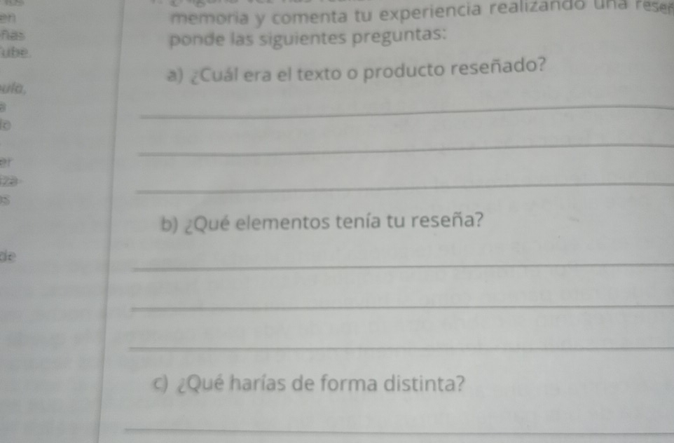 en 
memoria y comenta tu experiencia realizando un a rese 
has 
ube ponde las siguientes preguntas: 
_ 
ula, a) ¿Cuál era el texto o producto reseñado? 
a 
of 
_ 

S 
_ 
b) ¿Qué elementos tenía tu reseña? 
de 
_ 
_ 
_ 
c) ¿Qué harías de forma distinta? 
_