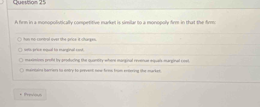 A firm in a monopolistically competitive market is similar to a monopoly firm in that the firm:
has no control over the price it charges.
sets price equal to marginal cost.
maximizes proft by producing the quantity where marginal revenue equals marginal cost.
maintains barriers to entry to prevent new firms from entering the market.
Previous