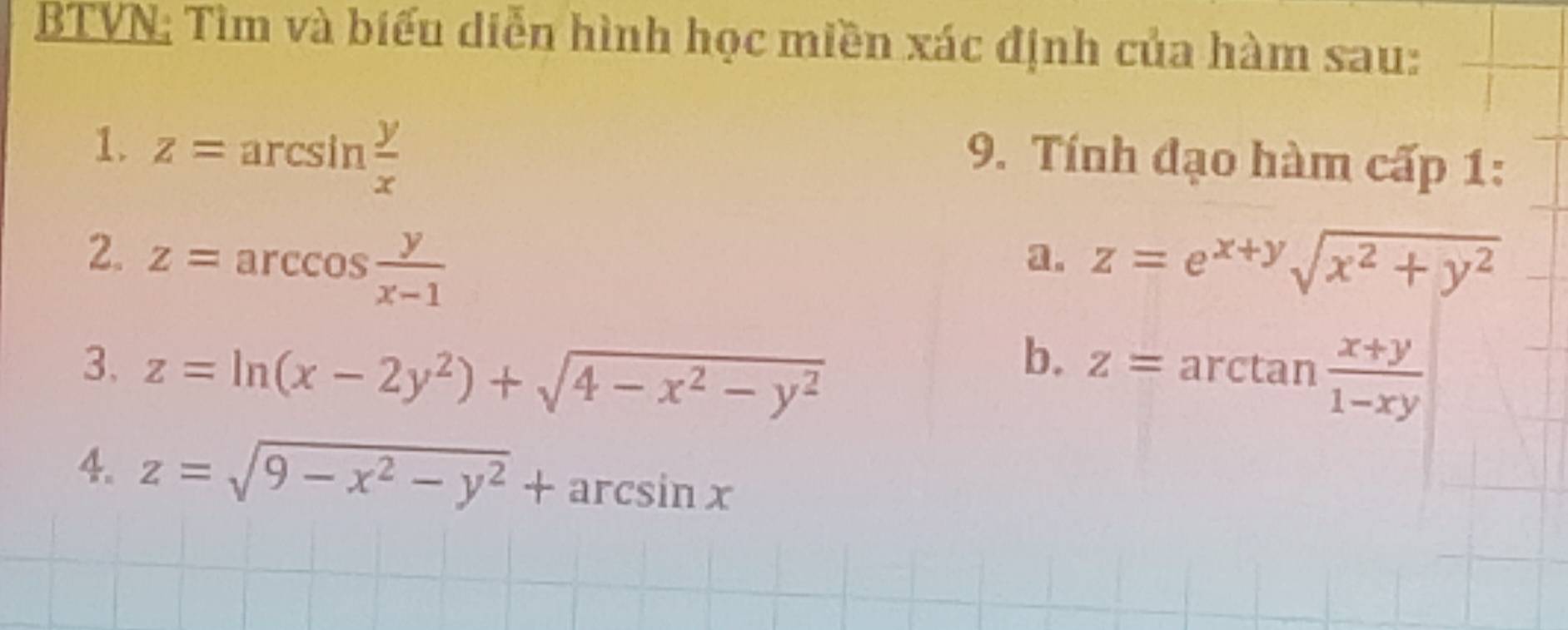 BTVN: Tìm và biểu diễn hình học miền xác định của hàm sau: 
1. z=arcsin  y/x 
9. Tính đạo hàm cấp 1: 
2. z=arccos  y/x-1  z=e^(x+y)sqrt(x^2+y^2)
a. 
b. 
3. z=ln (x-2y^2)+sqrt(4-x^2-y^2) z=arctan  (x+y)/1-xy 
4. z=sqrt(9-x^2-y^2)+arcsin x