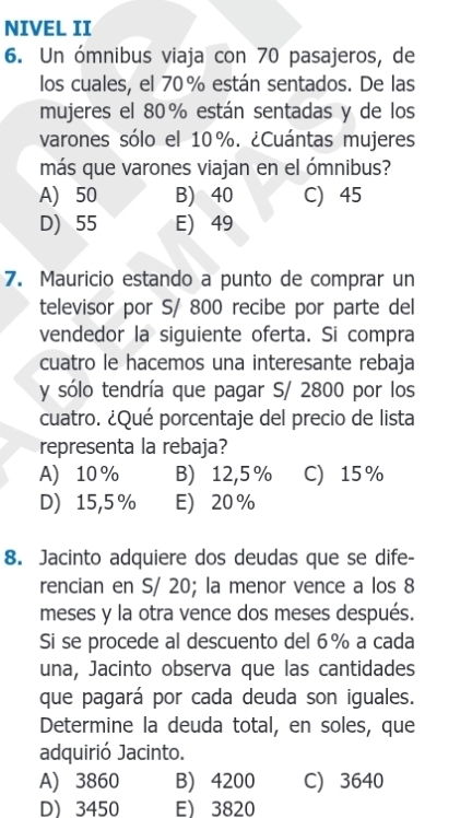 NIVEL II
6. Un ómnibus viaja con 70 pasajeros, de
los cuales, el 70% están sentados. De las
mujeres el 80% están sentadas y de los
varones sólo el 10%. ¿Cuántas mujeres
más que varones viajan en el ómnibus?
A) 50 B) 40 C) 45
D) 55 E) 49
7. Mauricio estando a punto de comprar un
televisor por S/ 800 recibe por parte del
vendedor la siguiente oferta. Si compra
cuatro le hacemos una interesante rebaja
y sólo tendría que pagar S/ 2800 por los
cuatro. ¿Qué porcentaje del precio de lista
representa la rebaja?
A 10% B) 12,5% C) 15%
D) 15,5% E 20%
8. Jacinto adquiere dos deudas que se dife-
rencian en S/ 20; la menor vence a los 8
meses y la otra vence dos meses después.
Si se procede al descuento del 6% a cada
una, Jacinto observa que las cantidades
que pagará por cada deuda son iguales.
Determine la deuda total, en soles, que
adquirió Jacinto.
A) 3860 B) 4200 C) 3640
D 3450 E 3820