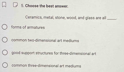 Choose the best answer.
Ceramics, metal, stone, wood, and glass are all _.
forms of armatures
common two-dimensional art mediums
good support structures for three-dimensional art
common three-dimensional art mediums