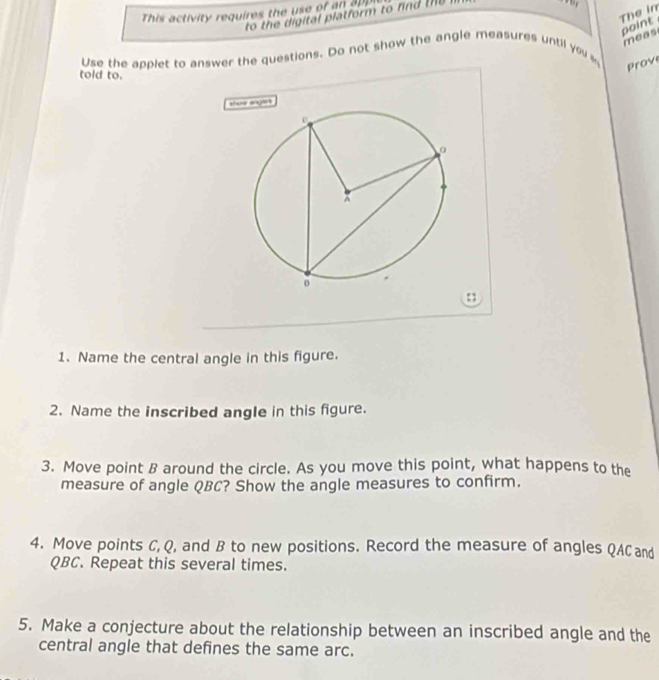 The in 
This activity requires the use of an e 
to the digital platform to fnd t 
point 
meas 
Use the applet to answer the questions. Do not show the angle measures until you a 
Prove 
told to. 
sholes 
1. Name the central angle in this figure. 
2. Name the inscribed angle in this figure. 
3. Move point B around the circle. As you move this point, what happens to the 
measure of angle QBC? Show the angle measures to confirm. 
4. Move points C, Q, and B to new positions. Record the measure of angles QAC and
QBC. Repeat this several times. 
5. Make a conjecture about the relationship between an inscribed angle and the 
central angle that defines the same arc.