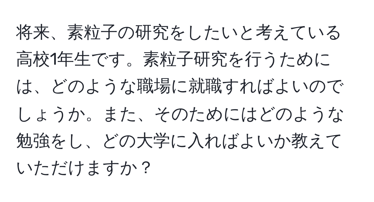 将来、素粒子の研究をしたいと考えている高校1年生です。素粒子研究を行うためには、どのような職場に就職すればよいのでしょうか。また、そのためにはどのような勉強をし、どの大学に入ればよいか教えていただけますか？