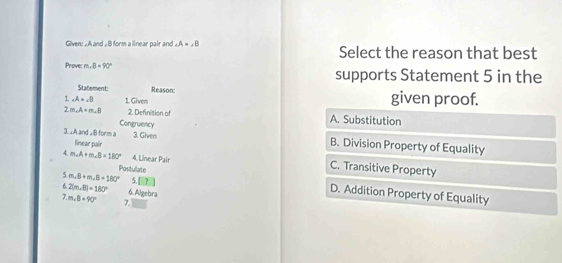 Given: £A and ◢B form a linear pair and ∠ A=∠ B
Select the reason that best
Prave: m B=90°
supports Statement 5 in the
Statement: Reason:
1. ∠ A=∠ B 1. Given given proof.
2 m∠ A=m∠ B 2. Defnition of A. Substitution
Congruency
3. ∠A and ∠B form a 3. Given B. Division Property of Equality
linear pair
4. m∠ A+m∠ B=180° 4. Linear Pair
C. Transitive Property
5. m∠ B+m∠ B=180° 5.
Postulate D. Addition Property of Equality
6. 2(m∠ B)=180° 6. Algebra
7. m∠ B=90° 7.