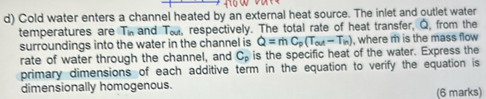 Cold water enters a channel heated by an external heat source. The inlet and outlet water 
temperatures are Tin and T_ou , respectively. The total rate of heat transfer, Q, from the 
surroundings into the water in the channel is Q=mC_p(T_out-T_in) , where m is the mass flow 
rate of water through the channel, and C_p is the specific heat of the water. Express the 
primary dimensions of each additive term in the equation to verify the equation is 
dimensionally homogenous. 
(6 marks)