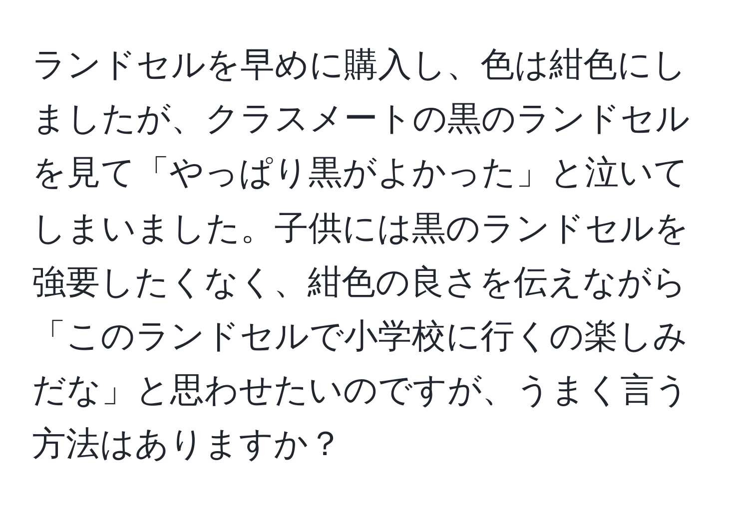 ランドセルを早めに購入し、色は紺色にしましたが、クラスメートの黒のランドセルを見て「やっぱり黒がよかった」と泣いてしまいました。子供には黒のランドセルを強要したくなく、紺色の良さを伝えながら「このランドセルで小学校に行くの楽しみだな」と思わせたいのですが、うまく言う方法はありますか？