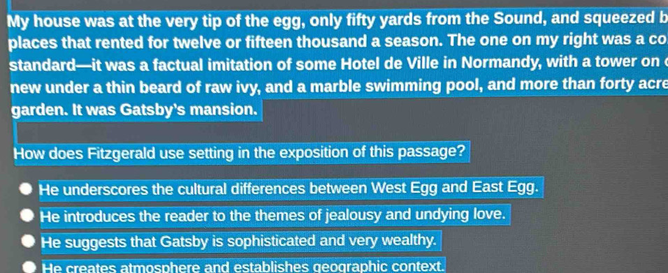 My house was at the very tip of the egg, only fifty yards from the Sound, and squeezed b
places that rented for twelve or fifteen thousand a season. The one on my right was a co
standard—it was a factual imitation of some Hotel de Ville in Normandy, with a tower on 
new under a thin beard of raw ivy, and a marble swimming pool, and more than forty acre
garden. It was Gatsby's mansion.
How does Fitzgerald use setting in the exposition of this passage?
He underscores the cultural differences between West Egg and East Egg.
He introduces the reader to the themes of jealousy and undying love.
He suggests that Gatsby is sophisticated and very wealthy.
He creates atmosphere and establishes geographic context.