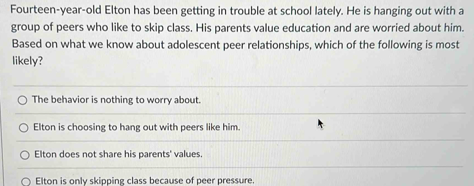 Fourteen-year-old Elton has been getting in trouble at school lately. He is hanging out with a
group of peers who like to skip class. His parents value education and are worried about him.
Based on what we know about adolescent peer relationships, which of the following is most
likely?
The behavior is nothing to worry about.
Elton is choosing to hang out with peers like him.
Elton does not share his parents' values.
Elton is only skipping class because of peer pressure.