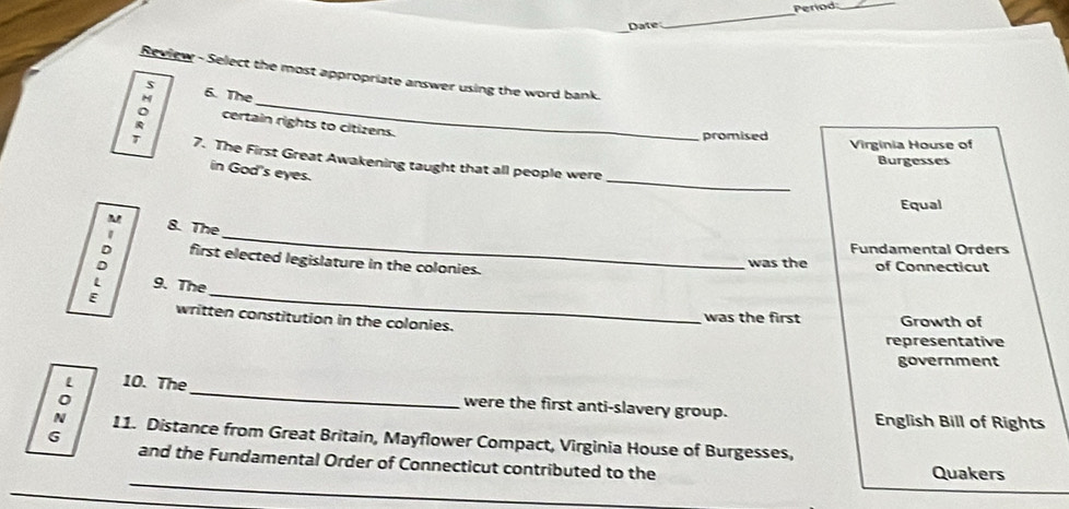 Period_
Date
_
Review - Select the most appropriate answer using the word bank.
5
_
M 6. The
: certain rights to citizens.
promised Virginia House of
_
1 7. The First Great Awakening taught that all people were
Burgesses
in God's eyes.
Equal
M
_
1 8. The
Fundamental Orders
: first elected legislature in the colonies.
was the of Connecticut
: 9. The_
written constitution in the colonies.
was the first Growth of
representative
government
L 10. The_ were the first anti-slavery group.
English Bill of Rights
: 11. Distance from Great Britain, Mayflower Compact, Virginia House of Burgesses,
G
_
and the Fundamental Order of Connecticut contributed to the Quakers