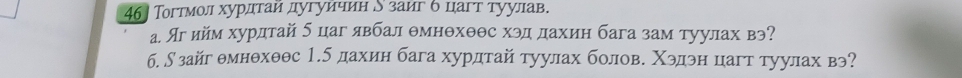 46] Тогтмол хурдтай дугуичин Ν заиг б цагт туулав. 
а. Яг ийм хурдтай б цаг явбал θмнθхθθс хэд дахин бага зам туулах вэ? 
б. ∫зайг θмнθхθθс 1.5 дахин бага хурдтай туулах болове Χэдэн цагт туулах вэ?