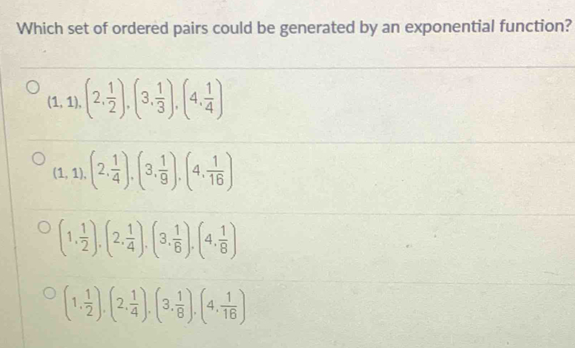 Which set of ordered pairs could be generated by an exponential function?
(1,1),(2, 1/2 ),(3, 1/3 ),(4, 1/4 )
(1,1),(2, 1/4 ),(3, 1/9 ), (4, 1/16 )
(1, 1/2 ), (2, 1/4 ), (3, 1/6 ), (4, 1/8 )
(1, 1/2 ),(2, 1/4 ),(3, 1/8 ), (4, 1/16 )