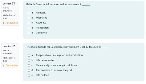 Reliable financial information and reports are not_
Not yel answered
Marked out of a. Relevant
1.00 b. Misstated
Elag question c. Accurate
d. Transparent
e. Complete
Question 32 The 2030 Agenda for Sustainable Development Goal 17 focuses on_
answered Not yet
a. Responsible consumption and production
Marked out of b. Life below water
1.00
Eleg queation c. Peace and justice strong institutions
d. Partnerships to achieve the goal
e. Life on land