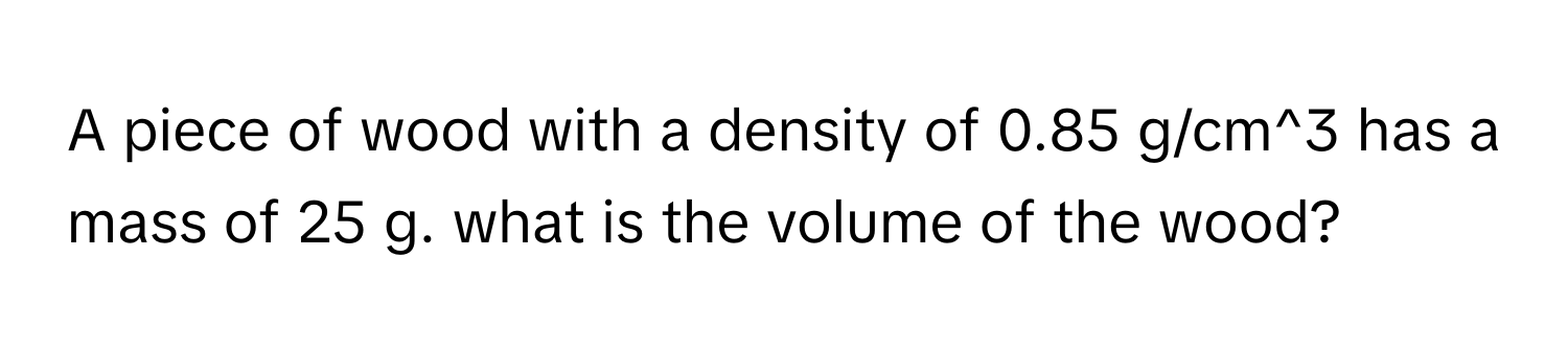 A piece of wood with a density of 0.85 g/cm^3 has a mass of 25 g. what is the volume of the wood?