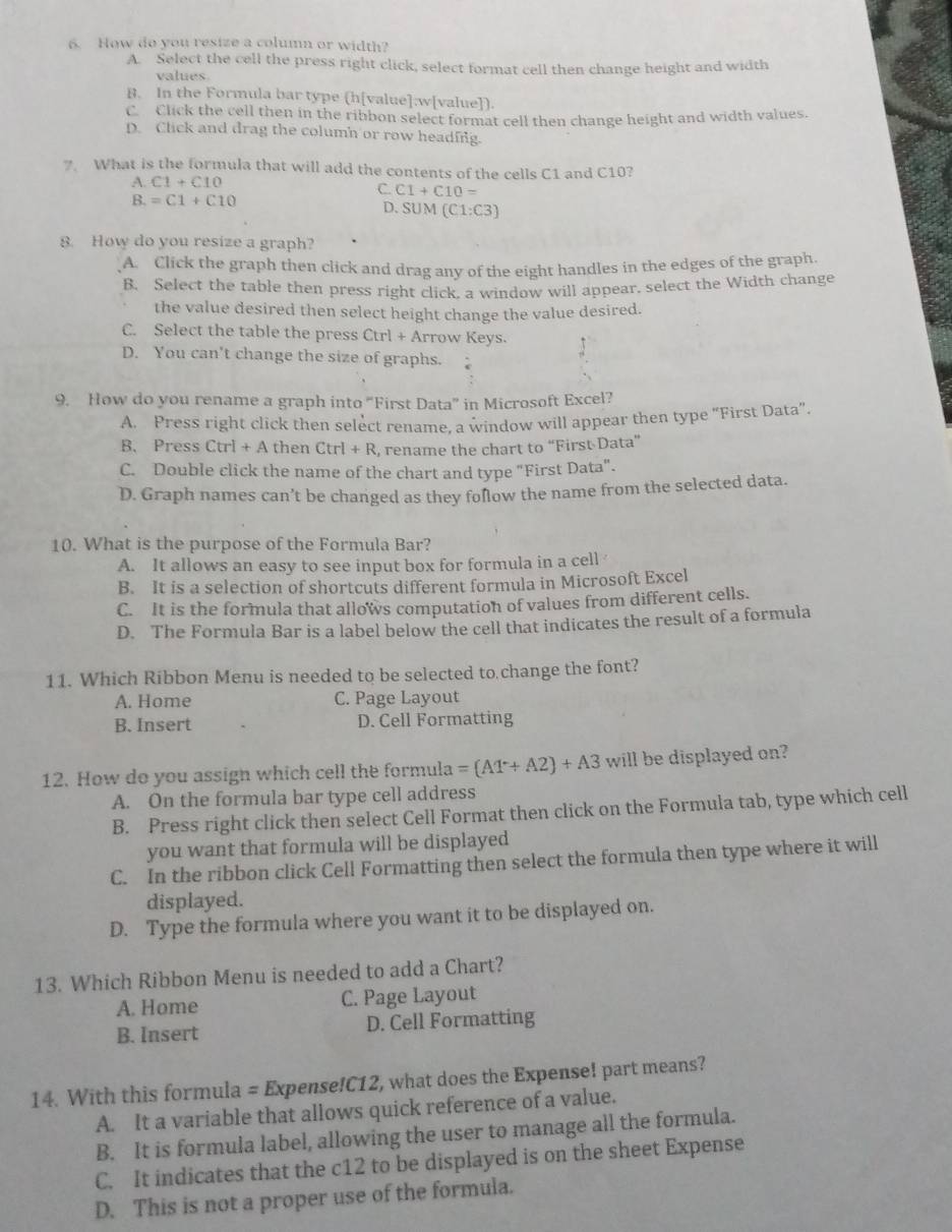 How do you resize a column or width?
A. Select the cell the press right click, select format cell then change height and width
values
B. In the Formula bar type (h[value]:w[value]).
C Click the cell then in the ribbon select format cell then change height and width values.
D. Click and drag the column or row heading.
7. What is the formula that will add the contents of the cells C1 and C10?
A. C1+C10
C. C1+C10=
B.=C1+C10 D. SUM (C1:C3)
8. How do you resize a graph?
A. Click the graph then click and drag any of the eight handles in the edges of the graph.
B. Select the table then press right click, a window will appear. select the Width change
the value desired then select height change the value desired.
C. Select the table the press Ctrl+A rrow Keys.
D. You can't change the size of graphs.
9. How do you rename a graph into “First Data” in Microsoft Excel?
A. Press right click then select rename, a window will appear then type “First Data”.
B. Press Ctrl+A then Ctrl+R , rename the chart to “First Data”
C. Double click the name of the chart and type "First Data".
D. Graph names can’t be changed as they folow the name from the selected data.
10. What is the purpose of the Formula Bar?
A. It allows an easy to see input box for formula in a cell
B. It is a selection of shortcuts different formula in Microsoft Excel
C. It is the formula that allows computation of values from different cells.
D. The Formula Bar is a label below the cell that indicates the result of a formula
11. Which Ribbon Menu is needed to be selected to change the font?
A. Home C. Page Layout
B. Insert D. Cell Formatting
12. How do you assign which cell the formula =(AT+A2)+A3 will be displayed on?
A. On the formula bar type cell address
B. Press right click then select Cell Format then click on the Formula tab, type which cell
you want that formula will be displayed
C. In the ribbon click Cell Formatting then select the formula then type where it will
displayed.
D. Type the formula where you want it to be displayed on.
13. Which Ribbon Menu is needed to add a Chart?
A. Home C. Page Layout
B. Insert D. Cell Formatting
14. With this formula = Expense!C12, what does the Expense! part means?
A. It a variable that allows quick reference of a value.
B. It is formula label, allowing the user to manage all the formula.
C. It indicates that the c12 to be displayed is on the sheet Expense
D. This is not a proper use of the formula.