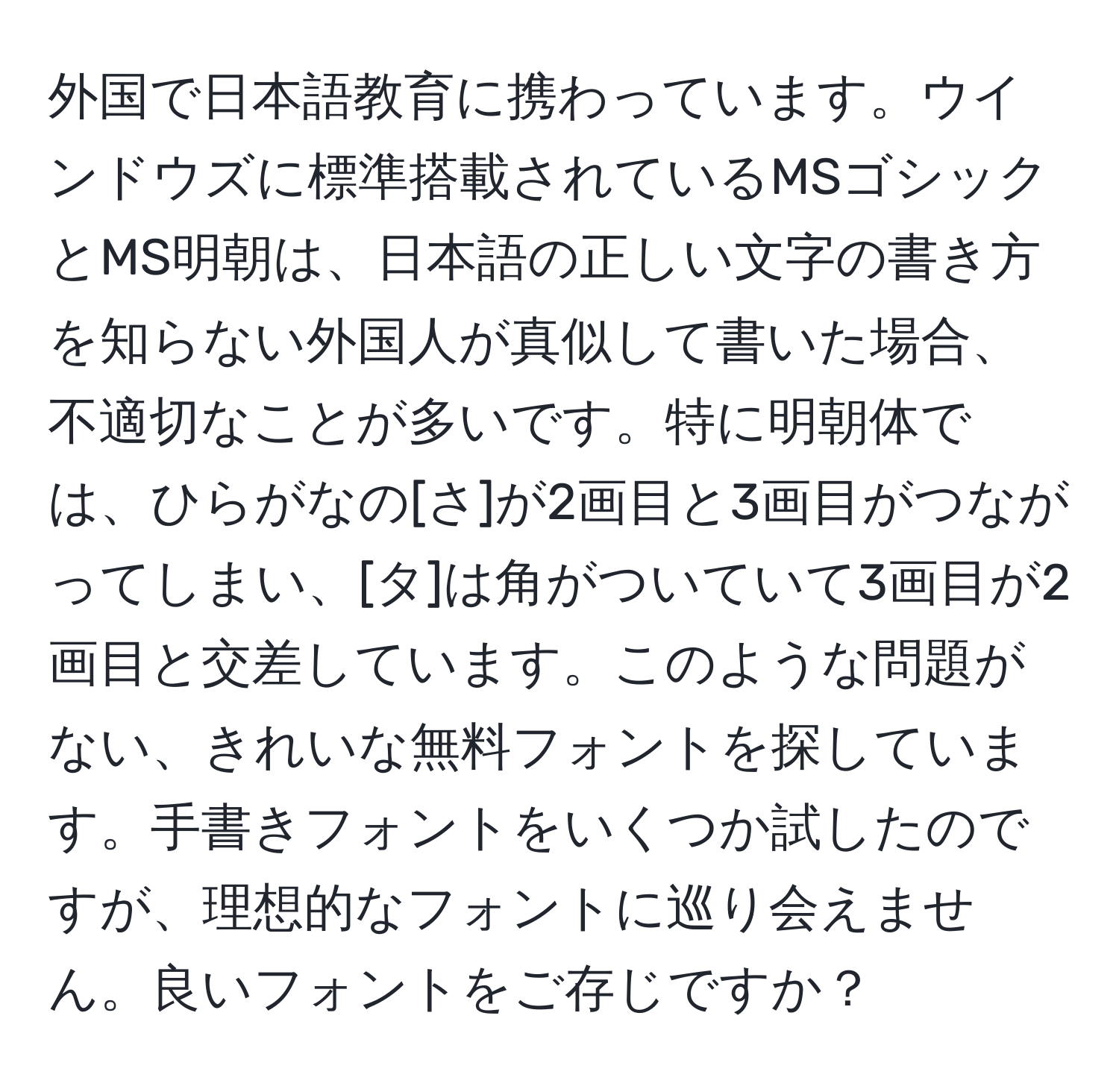 外国で日本語教育に携わっています。ウインドウズに標準搭載されているMSゴシックとMS明朝は、日本語の正しい文字の書き方を知らない外国人が真似して書いた場合、不適切なことが多いです。特に明朝体では、ひらがなの[さ]が2画目と3画目がつながってしまい、[タ]は角がついていて3画目が2画目と交差しています。このような問題がない、きれいな無料フォントを探しています。手書きフォントをいくつか試したのですが、理想的なフォントに巡り会えません。良いフォントをご存じですか？