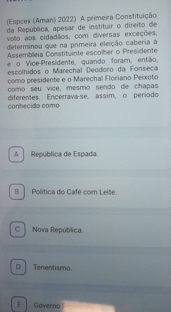 (Espcex (Aman) 2022) A primeira Constituição
da República, apesar de instituir o direito de
voto aos cidadãos, com diversas exceções,
determinou que na primeira eleição caberia à
Assembleia Constituinte escolher o Presidente
e o Vice-Presidente, quando foram, então,
escolhidos o Marechal Deodoro da Fonseca
como presidente e o Marechal Floriano Peixoto
como seu vice, mesmo sendo de chapas
diferentes. Encerrava-se, assim, o período
conhecido como
A República de Espada.
B Política do Café com Leite.
C Nova República.
D Tenentismo.
E Governo Provisório