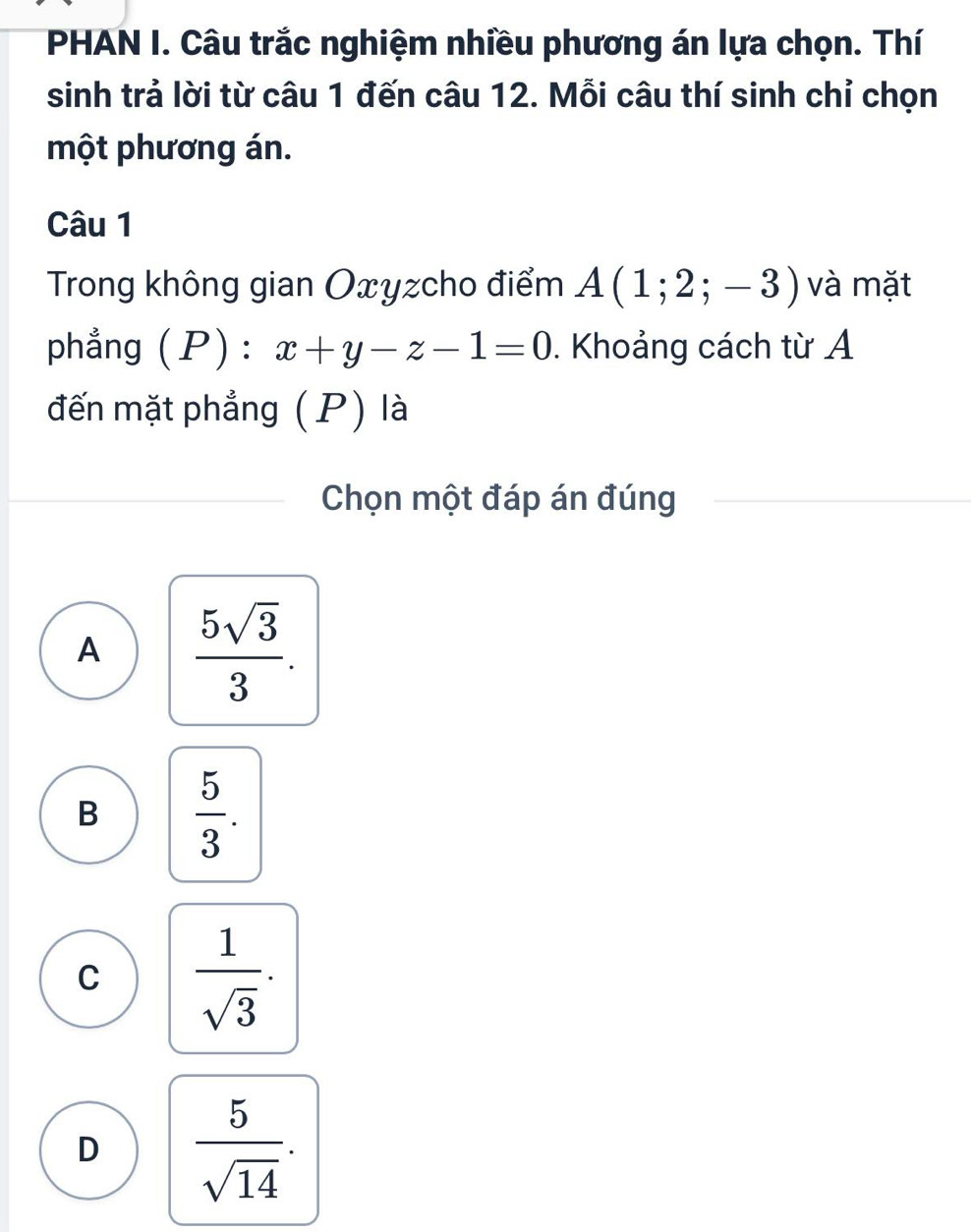 PHAN I. Câu trắc nghiệm nhiều phương án lựa chọn. Thí
sinh trả lời từ câu 1 đến câu 12. Mỗi câu thí sinh chỉ chọn
một phương án.
Câu 1
Trong không gian Oxyzcho điểm A(1;2;-3) và mặt
phẳng (P) : x+y-z-1=0. Khoảng cách từ A
đến mặt phẳng (P) là
Chọn một đáp án đúng
A  5sqrt(3)/3 .
B  5/3 .
C  1/sqrt(3) .
D  5/sqrt(14) .