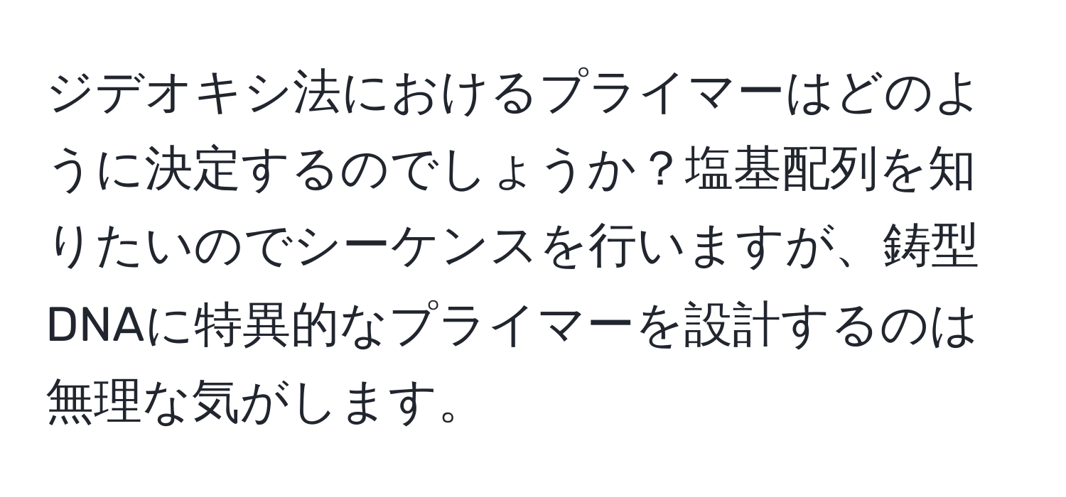 ジデオキシ法におけるプライマーはどのように決定するのでしょうか？塩基配列を知りたいのでシーケンスを行いますが、鋳型DNAに特異的なプライマーを設計するのは無理な気がします。