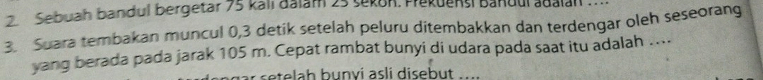 Sebuah bandul bergetar 75 kall aalam 25 sekon. Prekuensi Bandul adalah 
3. Suara tembakan muncul 0, 3 detik setelah peluru ditembakkan dan terdengar oleh seseorang 
yang berada pada jarak 105 m. Cepat rambat bunyi di udara pada saat itu adalah .. 
te h b u nvi asli disebut