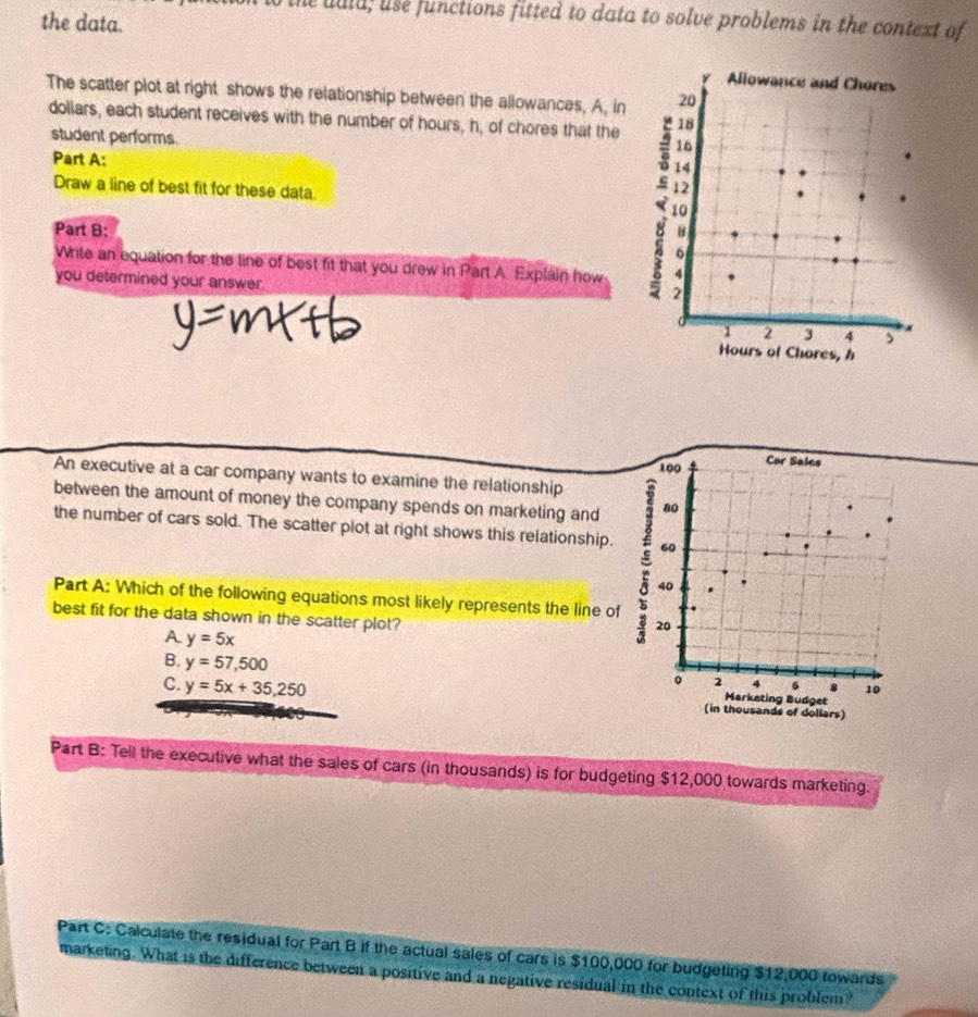 the uald, use functions fitted to data to solve problems in the context of
the data.
The scatter plot at right shows the relationship between the allowances, A, in
doliars, each student receives with the number of hours, h, of chores that the
student performs.
Part A: 
Draw a line of best fit for these data 
Part B:
Write an equation for the tine of best fit that you drew in Part A. Explain how
you determined your answer
An executive at a car company wants to examine the relationship 100
Cor Sales
between the amount of money the company spends on marketing and 80
the number of cars sold. The scatter plot at right shows this relationship. 60
40
Part A: Which of the following equations most likely represents the line of
best fit for the data shown in the scatter plot?
20
A. y=5x
B. y=57,500
。 2 4 6 s 10
Marketing Budget
C. y=5x+35,250 (in thousands of dollars)
Part B: Tell the executive what the sales of cars (in thousands) is for budgeting $12,000 towards marketing.
Part C: Calculate the residual for Part B if the actual sales of cars is $100,000 for budgeting $12,000 towards
marketing. What is the difference between a positive and a negative residual in the context of this problem?