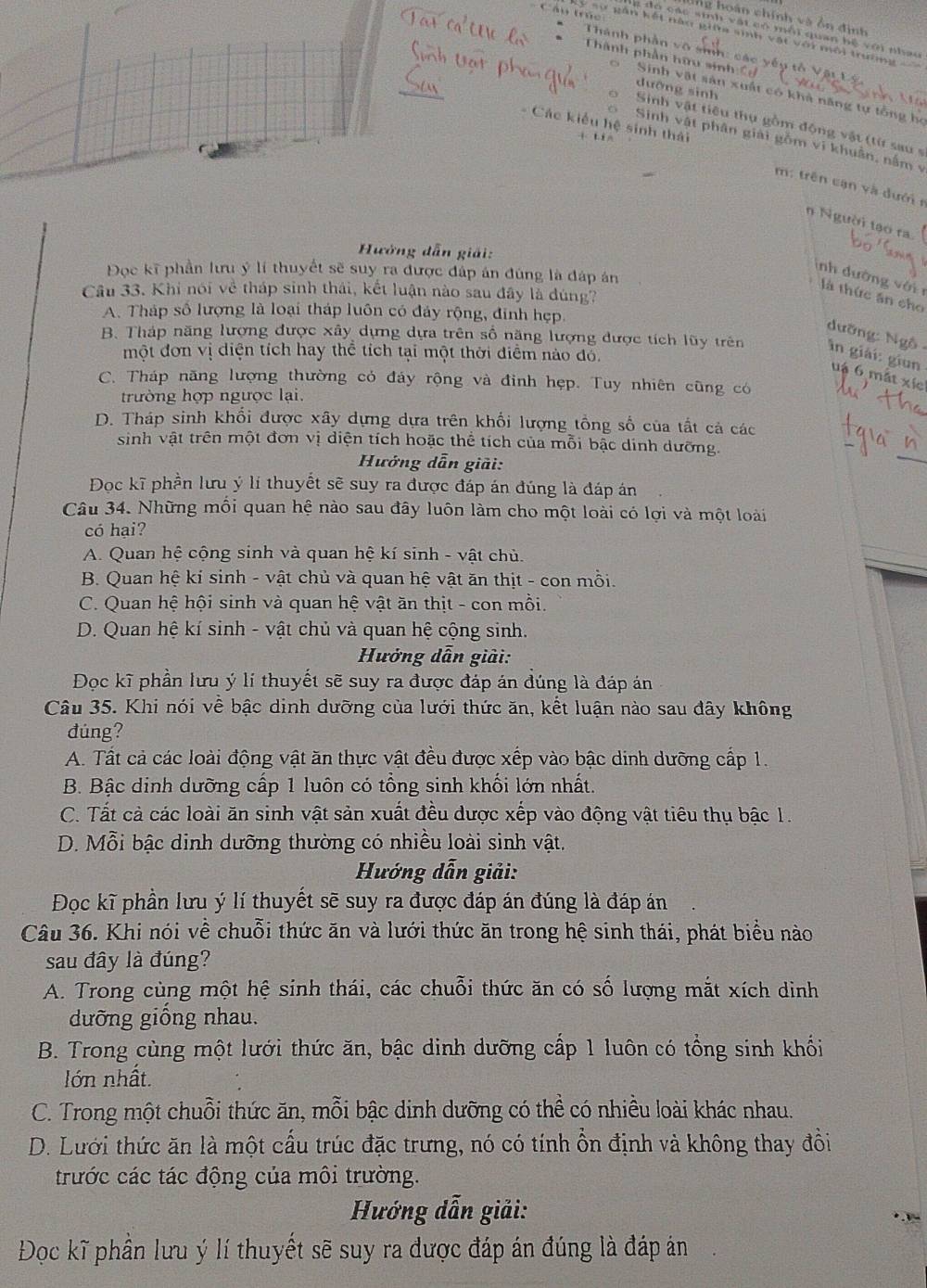 lng o án chính và ồn  đ inh
g đó các sinh vật có mỗi quan hệ với nhau
Lý sự gân kết nàn giữa sinh vật với môi trường
Thành phần vô sih: các yếp tổ
Thành phần hữu sinh  
dưỡng sinh
0 Sinh vật sản xuất có khả năng tự tổng họ
Sinh vật tiêu thụ gồm động vật (từ sau s
Sinh vật phân giải gồm vi khuân, nằm v
- Các kiểu hệ sinh thái m: trên cạn và dướir
n Người tạo ra.
Hưởng dẫn giải:
Đọc kĩ phần lưu ý lí thuyết sẽ suy ra được đấp án đúng là đáp án
inh dường với r
Câu 33. Khi nói về tháp sinh thái, kết luận nào sau đây là đúng?
là thức ăn cho
A. Tháp số lượng là loại tháp luôn có đảy rộng, đinh hẹp.
dưỡng: Ngô
một đơn vị diện tích hay thể tích tại một thời điểm nào đỗ.
B. Tháp năng lượng được xây dựng dựa trên số năng lượng được tích lũy trên in giải: giun uậ 6 mắt xíc
C. Tháp năng lượng thường có đáy rộng và đinh hẹp. Tuy nhiên cũng có
trường hợp ngược lại.
D. Tháp sinh khổi được xây dựng dựa trên khối lượng tổng số của tất cả các
sinh vật trên một đơn vị diện tích hoặc thể tích của mỗi bậc dinh dưỡng.
Hưởng dẫn giải:
Đoc kĩ phần lưu ý lí thuyết sẽ suy ra được đáp án đúng là đáp án
Câu 34. Những mối quan hệ nào sau đây luôn làm cho một loài có lợi và một loài
có hại?
A. Quan hệ cộng sinh và quan hệ kí sinh - vật chủ.
B. Quan hệ kí sinh - vật chủ và quan hệ vật ăn thịt - con mồi.
C. Quan hệ hội sinh và quan hệ vật ăn thịt - con mồi.
D. Quan hệ kí sinh - vật chủ và quan hệ cộng sinh.
Hưởng dẫn giải:
Đọc kĩ phần lưu ý lí thuyết sẽ suy ra được đáp án đúng là đáp án
Câu 35. Khi nói về bậc dinh dưỡng của lưới thức ăn, kết luận nào sau dây không
đúng?
A. Tất cả các loài động vật ăn thực vật đều được xếp vào bậc dinh dưỡng cấp 1.
B. Bậc dinh dưỡng cấp 1 luôn có tổng sinh khối lớn nhất.
C. Tất cả các loài ăn sinh vật sản xuất đều dược xếp vào động vật tiêu thụ bậc 1.
D. Mỗi bậc dinh dưỡng thường có nhiều loài sinh vật.
Hướng dẫn giải:
Đọc kĩ phần lưu ý lí thuyết sẽ suy ra được đáp án đúng là đáp án
Câu 36. Khi nói về chuỗi thức ăn và lưới thức ăn trong hệ sinh thái, phát biểu nào
sau đây là đúng?
A. Trong cùng một hệ sinh thái, các chuỗi thức ăn có số lượng mắt xích dình
dưỡng giống nhau.
B. Trong cùng một lưới thức ăn, bậc dinh dưỡng cấp 1 luôn có tổng sinh khối
lớn nhất.
C. Trong một chuỗi thức ăn, mỗi bậc dinh dưỡng có thể có nhiều loài khác nhau.
D. Lưới thức ăn là một cấu trúc đặc trưng, nó có tính ổn định và không thay đồi
trước các tác động của môi trường.
Hướng dẫn giải:
Đọc kĩ phần lưu ý lí thuyết sẽ suy ra được đáp án đúng là đáp án