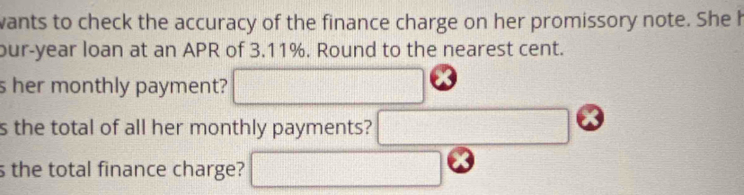 wants to check the accuracy of the finance charge on her promissory note. She h 
our-year loan at an APR of 3.11%. Round to the nearest cent. 
s her monthly payment? □ 
s the total of all her monthly payments? □ 
s the total finance charge? □