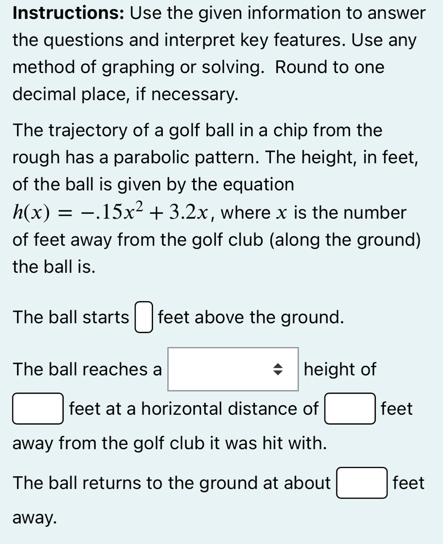 Instructions: Use the given information to answer 
the questions and interpret key features. Use any 
method of graphing or solving. Round to one 
decimal place, if necessary. 
The trajectory of a golf ball in a chip from the 
rough has a parabolic pattern. The height, in feet, 
of the ball is given by the equation
h(x)=-.15x^2+3.2x , where x is the number 
of feet away from the golf club (along the ground) 
the ball is. 
The ball starts □ feet above the ground. 
The ball reaches a height of
□ feet at a horizontal distance of □ feet
away from the golf club it was hit with. 
The ball returns to the ground at about □ feet
away.