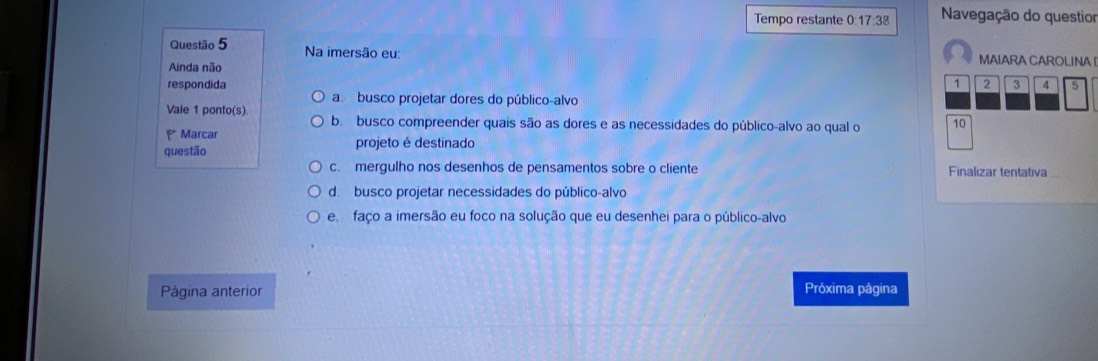 Tempo restante 0:17:38 Navegação do questior
Questão 5 Na imersão eu: MAIARA CAROLINA 
Ainda não
respondida 2 3 4 5
a. busco projetar dores do público-alvo
Vale 1 ponto(s)
b. busco compreender quais são as dores e as necessidades do público-alvo ao qual o
Marcar
questão projeto é destinado 10
c. mergulho nos desenhos de pensamentos sobre o cliente Finalizar tentativa
d. busco projetar necessidades do público-alvo
e faço a imersão eu foco na solução que eu desenhei para o público-alvo
Página anterior Próxima página