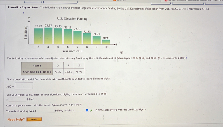 Education Expenditure The following chart shows inflation-adjusted discretionary funding by the U.S. Department of Education from 2013 to 2020. (t=3 represents 2013.) 
The following table shows inflation-adjusted discretionary funding by the U.S. Department of Education in 2013, 2017, and 2019. (t=3 represents 2013.)† 
Find a quadratic model for these data with coefficients rounded to four significant digits.
p(t)=□
Use your model to estimate, to four significant digits, the amount of funding in 2016. 
_
$ billion
Compare your answer with the actual figure shown in the chart. 
_ 
The actual funding was $ billion, which is in close agreement with the predicted figure. 
Need Help? Read it