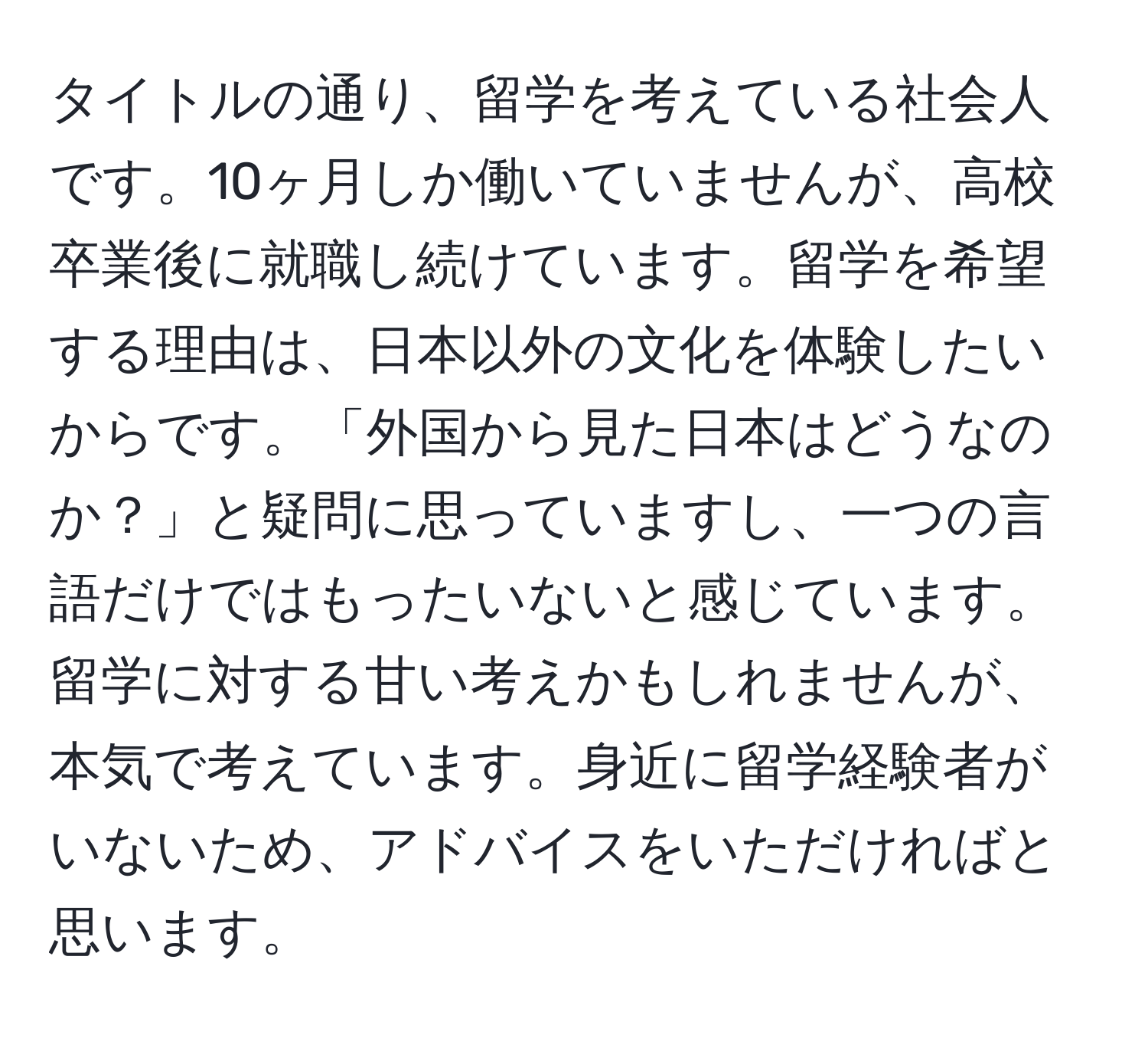 タイトルの通り、留学を考えている社会人です。10ヶ月しか働いていませんが、高校卒業後に就職し続けています。留学を希望する理由は、日本以外の文化を体験したいからです。「外国から見た日本はどうなのか？」と疑問に思っていますし、一つの言語だけではもったいないと感じています。留学に対する甘い考えかもしれませんが、本気で考えています。身近に留学経験者がいないため、アドバイスをいただければと思います。