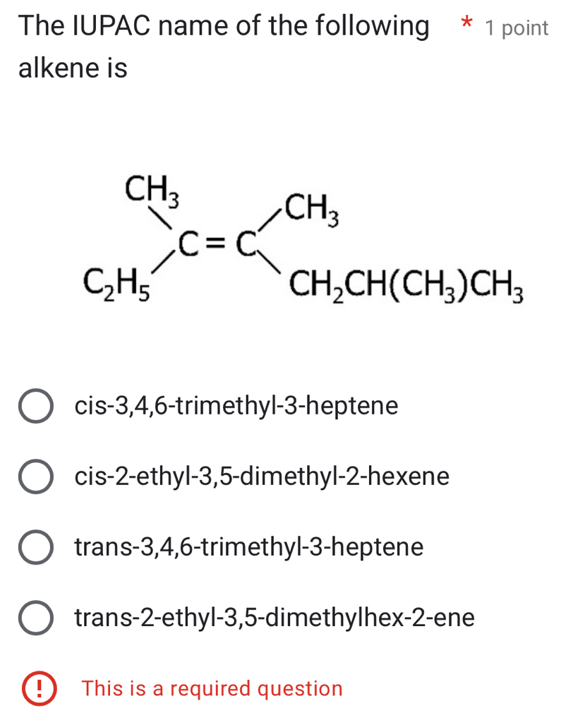 The IUPAC name of the following * 1 point
alkene is
cis-3,4,6-trimethyl-3-heptene
cis-2-ethyl-3,5-dimethyl-2-hexene
trans-3,4,6-trimethyl-3-heptene
trans-2-ethyl-3,5-dimethylhex-2-ene
! This is a required question