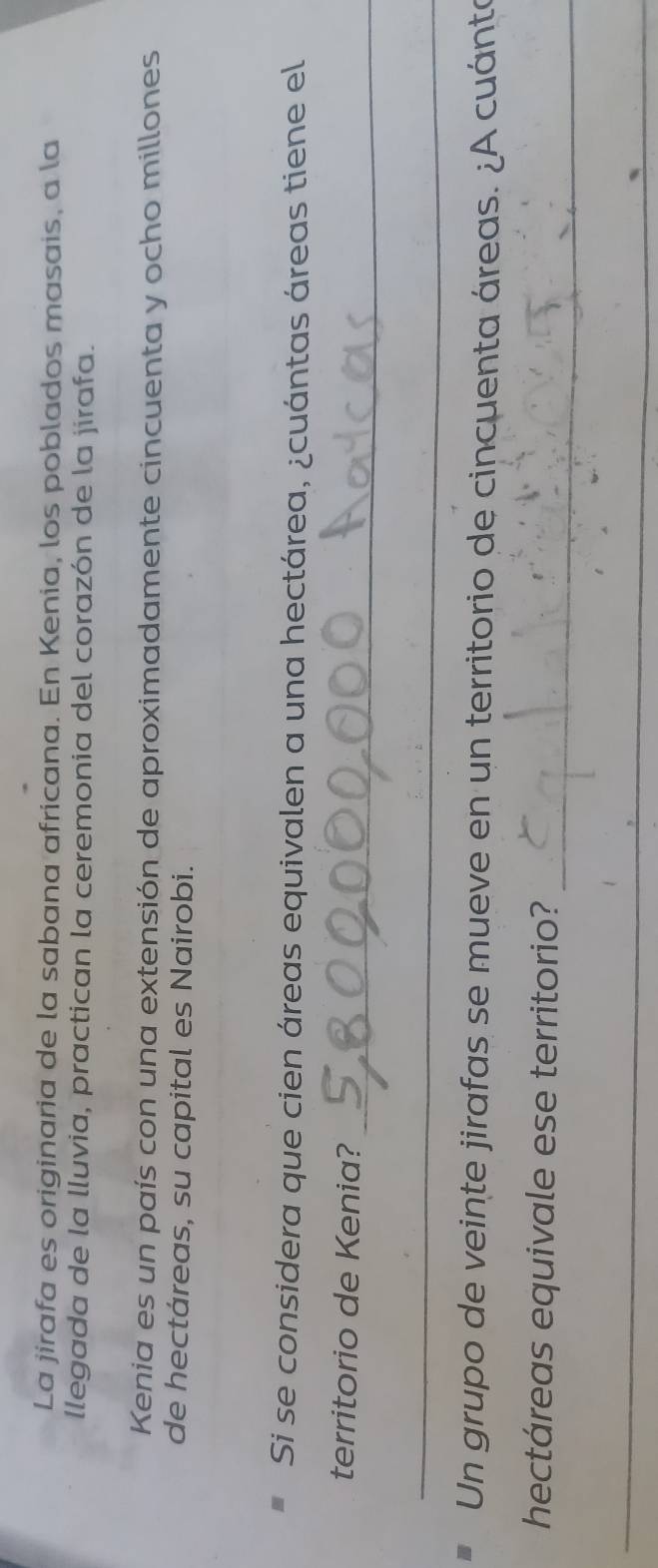 La jirafa es originaria de la sabana africana. En Kenia, los poblados masais, a la 
llegada de la lluvia, practican la ceremonia del corazón de la jirafa. 
Kenia es un país con una extensión de aproximadamente cincuenta y ocho millones 
de hectáreas, su capital es Nairobi. 
Si se considera que cien áreas equivalen a una hectárea, ¿cuántas áreas tiene el 
_ 
territorio de Kenia? 
_ 
Un grupo de veinte jirafas se mueve en un territorio de cincuenta áreas. ¿A cuánta 
_ 
hectáreas equivale ese territorio? 
_