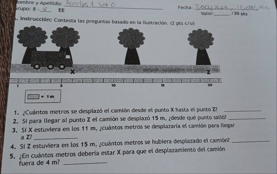 Iombre y Apellido: 
_ 
rupo: 8 -_ EE Fecha: _Valor:_ /30 pts 
A. Instrucción: Contesta las preguntas basado en la ilustración.
1 m
1. ¿Cuántos metros se desplazó el camión desde el punto X hasta el punto Z?_ 
2. Si para llegar al punto Z el camión se desplazó 15 m, ¿desde qué punto salió?_ 
3. Si X estuviera en los 11 m, ¿cuántos metros se desplazaría el camión para llegar 
a Z?_ 
4. Si Z estuviera en los 15 m, ¿cuántos metros se hubiera desplazado el camión?_ 
5. ¿En cuántos metros debería estar X para que el desplazamiento del camión 
fuera de 4 m?_