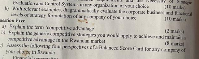 aements and the Necessity of Strategic 
Evaluation and Control Systems in any organization of your choice (10 marks) 
b) With relevant examples, diagrammatically evaluate the corporate business and functional 
levels of strategy formulation of any company of your choice (10 marks) 
uestion Five 
a) Explain the term ‘competitive advantage’ (2 marks) 
b) Explain the generic competitive strategies you would apply to achieve and maintain a 
competitive advantage in the Rwandan market (8 marks) 
c) Assess the following four perspectives of a Balanced Score Card for any company of 
your choice in Rwanda