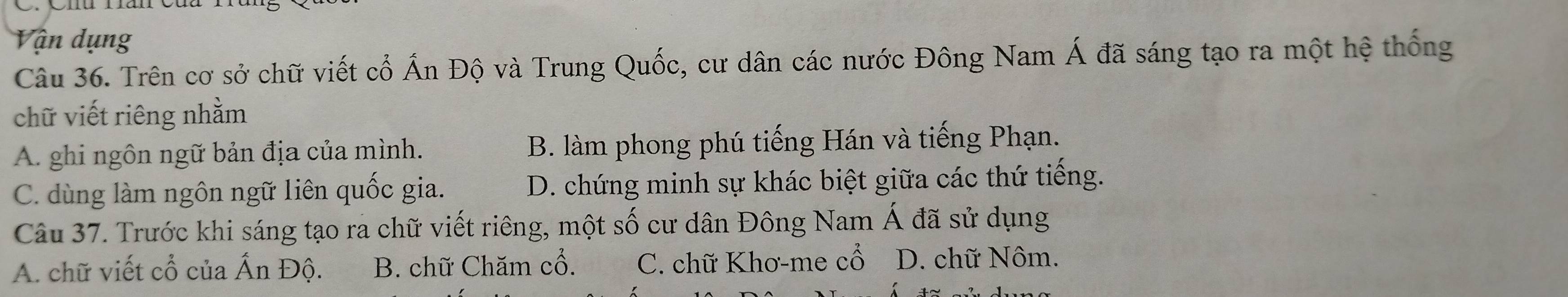 Vận dụng
Câu 36. Trên cơ sở chữ viết cổ Ấn Độ và Trung Quốc, cư dân các nước Đông Nam Á đã sáng tạo ra một hệ thống
chữ viết riêng nhằm
A. ghi ngôn ngữ bản địa của mình. B. làm phong phú tiếng Hán và tiếng Phạn.
C. dùng làm ngôn ngữ liên quốc gia. D. chứng minh sự khác biệt giữa các thứ tiếng.
Câu 37. Trước khi sáng tạo ra chữ viết riêng, một số cư dân Đông Nam A đã sử dụng
A. chữ viết cổ của Ấn Độ. B. chữ Chăm cổ. C. chữ Khơ-me cwidehat O D. chữ Nôm.