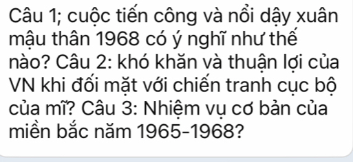 Câu 1; cuộc tiến công và nổi dậy xuân 
mậu thân 1968 có ý nghĩ như thế 
hào? Câu 2: khó khăn và thuận lợi của 
VN khi đối mặt với chiến tranh cục bộ 
của mĩ? Câu 3: Nhiệm vụ cơ bản của 
miền bắc năm 1965-1968?