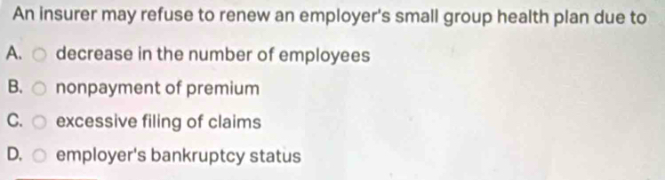 An insurer may refuse to renew an employer's small group health plan due to
A. decrease in the number of employees
B. nonpayment of premium
C. excessive filing of claims
D. employer's bankruptcy status