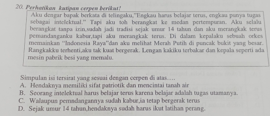 Perhatikan kutipan cerpen berikut!
Aku dengar bapak berkata di telingaku,”Engkau harus belajar terus, engkau punya tugas
sebagai intelektual.” Tapi aku toh berangkat ke medan pertempuran. Aku selalu
berangkat tanpa izin,sudah jadi tradisi sejak umur 14 tahun dan aku merangkak terus
pemandanganku kabur,tapi aku merangkak terus. Di dalam kepalaku sebuah orkes
memainkan “Indonesia Raya”dan aku melihat Merah Putih di puncak bukit yang besar.
Rangkakku terhenti,aku tak kuat bergerak. Lengan kakiku terbakar dan kepala seperti ada
mesin pabrik besi yang memalu.
Simpulan isi tersirat yang sesuai dengan cerpen di atas…...
A. Hendaknya memiliki sifat patriotik dan mencintai tanah air
B. Seorang intelektual harus belajar terus karena belajar adalah tugas utamanya.
C. Walaupun pemndangannya sudah kabur,ia tetap bergerak terus
D. Sejak umur 14 tahun,hendaknya sudah harus ikut latihan perang.