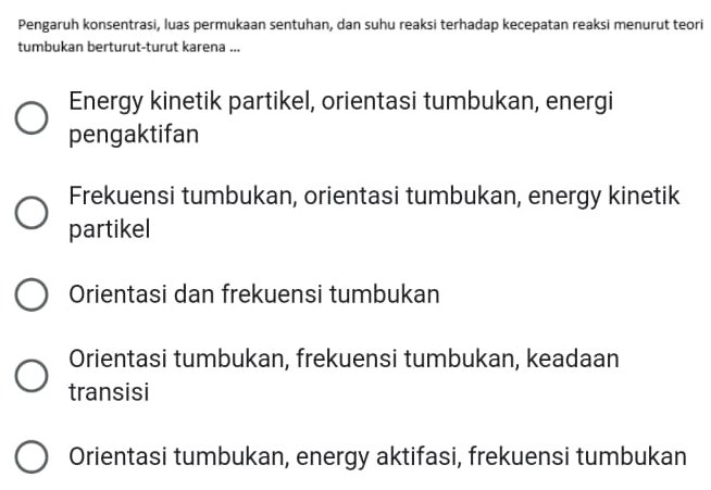 Pengaruh konsentrasi, luas permukaan sentuhan, dan suhu reaksi terhadap kecepatan reaksi menurut teori
tumbukan berturut-turut karena ...
Energy kinetik partikel, orientasi tumbukan, energi
pengaktifan
Frekuensi tumbukan, orientasi tumbukan, energy kinetik
partikel
Orientasi dan frekuensi tumbukan
Orientasi tumbukan, frekuensi tumbukan, keadaan
transisi
Orientasi tumbukan, energy aktifasi, frekuensi tumbukan