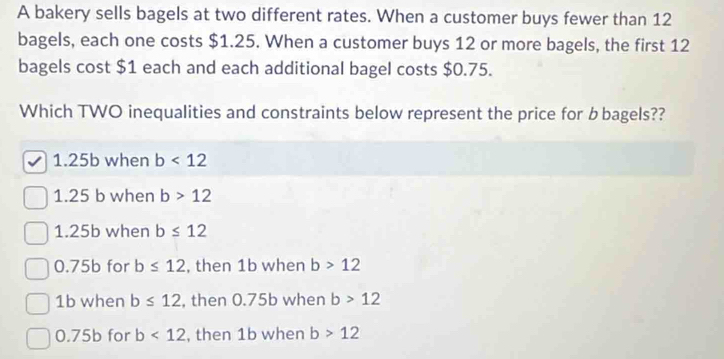 A bakery sells bagels at two different rates. When a customer buys fewer than 12
bagels, each one costs $1.25. When a customer buys 12 or more bagels, the first 12
bagels cost $1 each and each additional bagel costs $0.75.
Which TWO inequalities and constraints below represent the price for bbagels??
1.25b when b<12</tex>
1.25 b when b>12
1.25b when b≤ 12
0.75b for b≤ 12 , then 1b when b>12
1b when b≤ 12 , then 0.75b when b>12
0.75b for b<12</tex> , then 1b when b>12