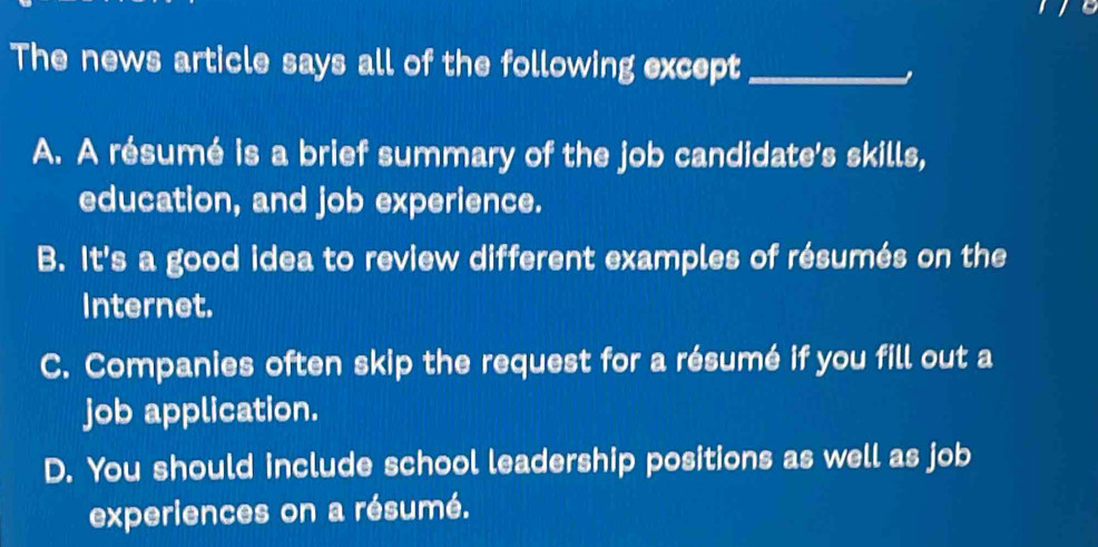 The news article says all of the following except_
A. A résumé is a brief summary of the job candidate's skills,
education, and job experience.
B. It's a good idea to review different examples of résumés on the
Internet.
C. Companies often skip the request for a résumé if you fill out a
job application.
D. You should include school leadership positions as well as job
experiences on a résumé.