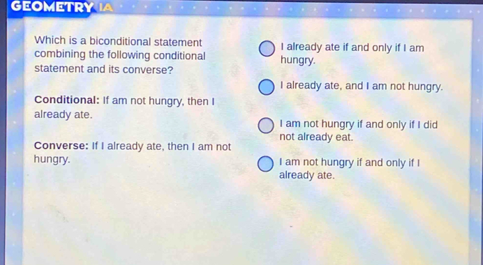 GEOMETRY IA
Which is a biconditional statement I already ate if and only if I am
combining the following conditional hungry.
statement and its converse?
I already ate, and I am not hungry.
Conditional: If am not hungry, then I
already ate. I am not hungry if and only if I did
not already eat.
Converse: If I already ate, then I am not
hungry. I am not hungry if and only if I
already ate.