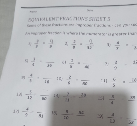 Name Date 
EQUIVALENT FRACTIONS SHEET 5 
Some of these fractions are improper fractions - can you spc 
An improper fraction is where the numerator is greater than 
1)  3/3 = Q/9  2) " 3)  4/7 =frac 2
5)  3/4 =frac 36 6)  1/8 =frac 48 7)  2/9 =frac 12
9)  4/3 =frac 18 10)  2/6 =frac 60 11)  6/5 =frac 18
13)  5/12 =frac 60 14)  7/11 =frac 28 15)  5/4 =frac 35
17)  4/9 =frac 81 18)  9/10 =frac 54 19)  4/13 =frac 52