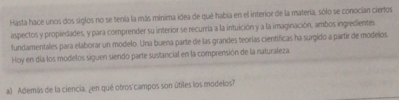 Hasta hace unos dos siglos no se tenía la más mínima idea de qué habia en el interior de la materia, sólo se conocian ciertos 
aspectos y propiedades, y para comprender su interior se recurría a la intuición y a la imaginación, ambos ingredientes 
fundamentales para elaborar un modelo. Una buena parte de las grandes teorías científicas ha surgido a partir de modelos 
Hoy en día los modelos siguen siendo parte sustancial en la comprensión de la naturaleza. 
a) Además de la ciencia, ¿en qué otros"campos son útiles los modelos?