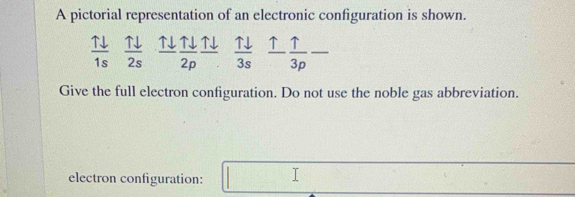 A pictorial representation of an electronic configuration is shown.
 11/1s  uparrow downarrow 1 ↑↓ _ Tdownarrow  ↑  uparrow /3p  _ 
overline  
2s 2p 3s 
Give the full electron configuration. Do not use the noble gas abbreviation. 
electron configuration: