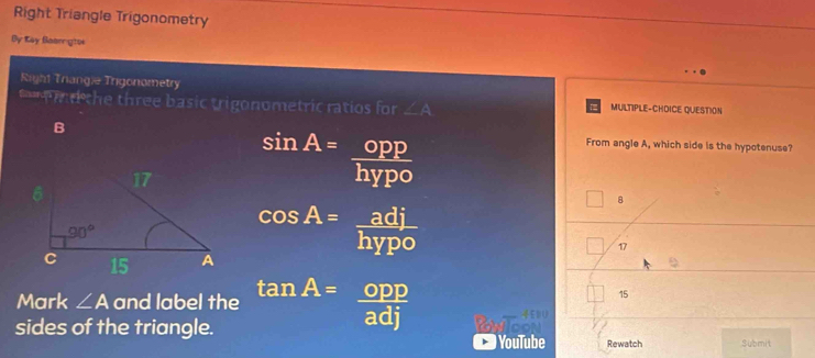 Right Triangle Trigonometry
By Kay Beargtoe
Right Triangie Trigonometry
d the three basic trigonometric ratios for ∠ A MULTIPLE-CHDICE QUESTION
From angle A, which side is the hypotenuse?
sin A= opp/hypo 
8
cos A= adj/hypo 
17
Mark ∠ A and label the tan A= opp/adj 
15
sides of the triangle. Rewatch Submit
YouTube